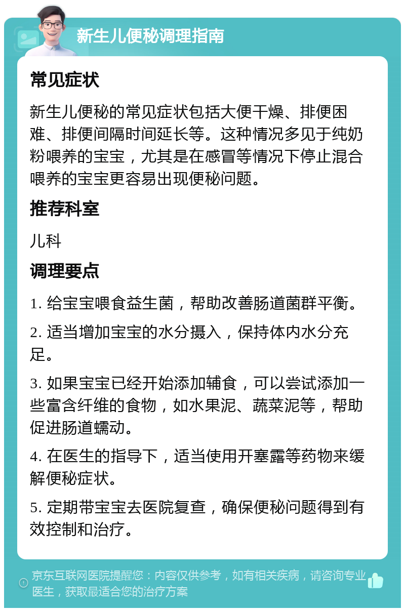 新生儿便秘调理指南 常见症状 新生儿便秘的常见症状包括大便干燥、排便困难、排便间隔时间延长等。这种情况多见于纯奶粉喂养的宝宝，尤其是在感冒等情况下停止混合喂养的宝宝更容易出现便秘问题。 推荐科室 儿科 调理要点 1. 给宝宝喂食益生菌，帮助改善肠道菌群平衡。 2. 适当增加宝宝的水分摄入，保持体内水分充足。 3. 如果宝宝已经开始添加辅食，可以尝试添加一些富含纤维的食物，如水果泥、蔬菜泥等，帮助促进肠道蠕动。 4. 在医生的指导下，适当使用开塞露等药物来缓解便秘症状。 5. 定期带宝宝去医院复查，确保便秘问题得到有效控制和治疗。