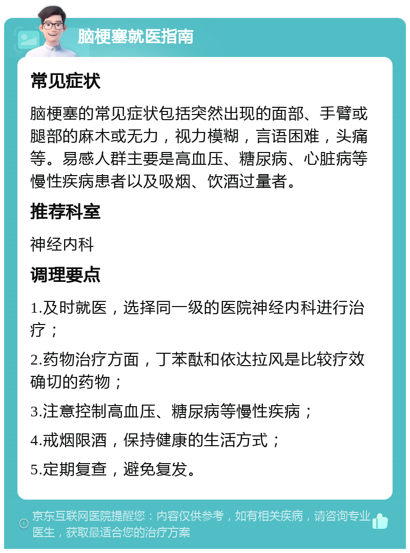 脑梗塞就医指南 常见症状 脑梗塞的常见症状包括突然出现的面部、手臂或腿部的麻木或无力，视力模糊，言语困难，头痛等。易感人群主要是高血压、糖尿病、心脏病等慢性疾病患者以及吸烟、饮酒过量者。 推荐科室 神经内科 调理要点 1.及时就医，选择同一级的医院神经内科进行治疗； 2.药物治疗方面，丁苯酞和依达拉风是比较疗效确切的药物； 3.注意控制高血压、糖尿病等慢性疾病； 4.戒烟限酒，保持健康的生活方式； 5.定期复查，避免复发。