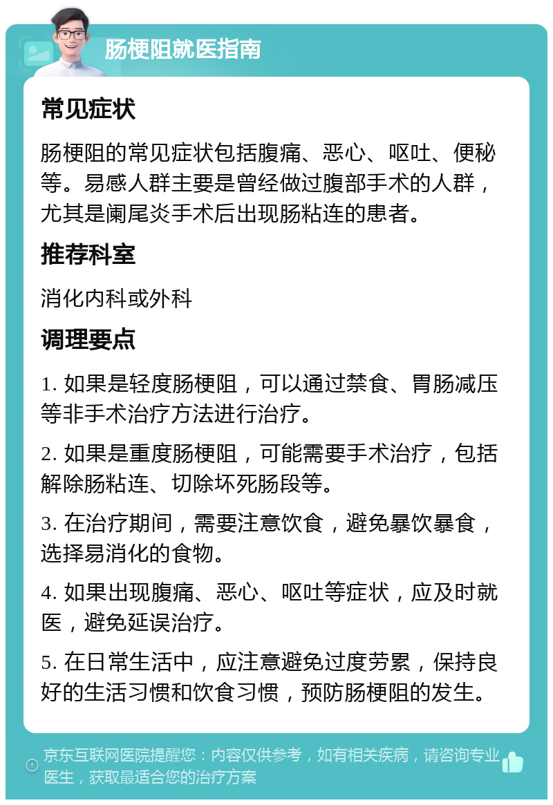 肠梗阻就医指南 常见症状 肠梗阻的常见症状包括腹痛、恶心、呕吐、便秘等。易感人群主要是曾经做过腹部手术的人群，尤其是阑尾炎手术后出现肠粘连的患者。 推荐科室 消化内科或外科 调理要点 1. 如果是轻度肠梗阻，可以通过禁食、胃肠减压等非手术治疗方法进行治疗。 2. 如果是重度肠梗阻，可能需要手术治疗，包括解除肠粘连、切除坏死肠段等。 3. 在治疗期间，需要注意饮食，避免暴饮暴食，选择易消化的食物。 4. 如果出现腹痛、恶心、呕吐等症状，应及时就医，避免延误治疗。 5. 在日常生活中，应注意避免过度劳累，保持良好的生活习惯和饮食习惯，预防肠梗阻的发生。