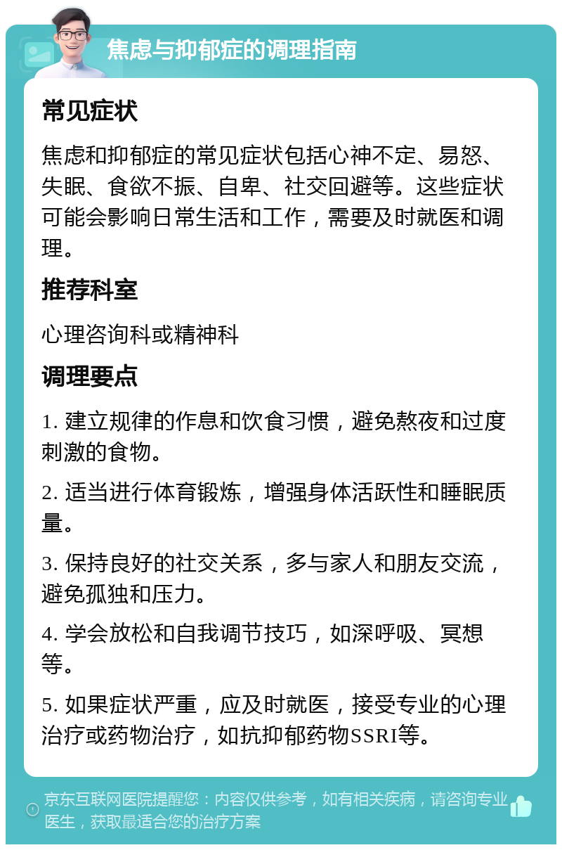 焦虑与抑郁症的调理指南 常见症状 焦虑和抑郁症的常见症状包括心神不定、易怒、失眠、食欲不振、自卑、社交回避等。这些症状可能会影响日常生活和工作，需要及时就医和调理。 推荐科室 心理咨询科或精神科 调理要点 1. 建立规律的作息和饮食习惯，避免熬夜和过度刺激的食物。 2. 适当进行体育锻炼，增强身体活跃性和睡眠质量。 3. 保持良好的社交关系，多与家人和朋友交流，避免孤独和压力。 4. 学会放松和自我调节技巧，如深呼吸、冥想等。 5. 如果症状严重，应及时就医，接受专业的心理治疗或药物治疗，如抗抑郁药物SSRI等。