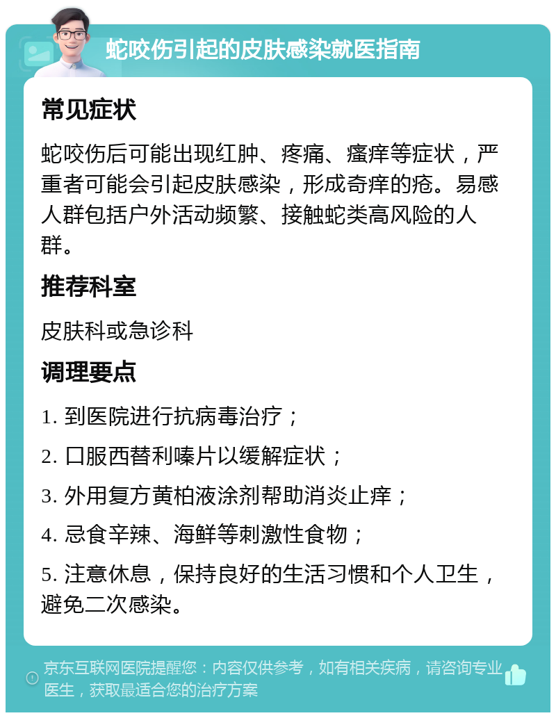 蛇咬伤引起的皮肤感染就医指南 常见症状 蛇咬伤后可能出现红肿、疼痛、瘙痒等症状，严重者可能会引起皮肤感染，形成奇痒的疮。易感人群包括户外活动频繁、接触蛇类高风险的人群。 推荐科室 皮肤科或急诊科 调理要点 1. 到医院进行抗病毒治疗； 2. 口服西替利嗪片以缓解症状； 3. 外用复方黄柏液涂剂帮助消炎止痒； 4. 忌食辛辣、海鲜等刺激性食物； 5. 注意休息，保持良好的生活习惯和个人卫生，避免二次感染。