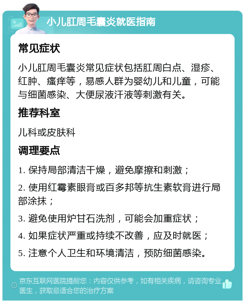 小儿肛周毛囊炎就医指南 常见症状 小儿肛周毛囊炎常见症状包括肛周白点、湿疹、红肿、瘙痒等，易感人群为婴幼儿和儿童，可能与细菌感染、大便尿液汗液等刺激有关。 推荐科室 儿科或皮肤科 调理要点 1. 保持局部清洁干燥，避免摩擦和刺激； 2. 使用红霉素眼膏或百多邦等抗生素软膏进行局部涂抹； 3. 避免使用炉甘石洗剂，可能会加重症状； 4. 如果症状严重或持续不改善，应及时就医； 5. 注意个人卫生和环境清洁，预防细菌感染。