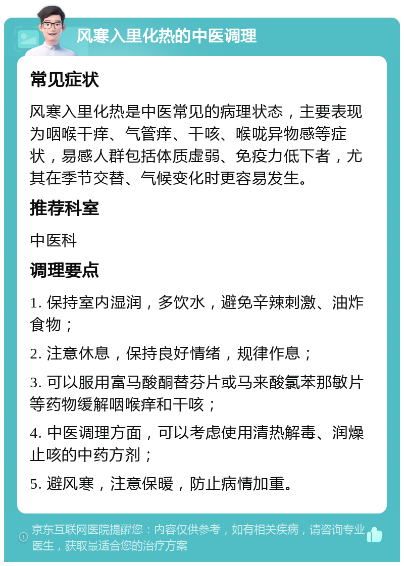 风寒入里化热的中医调理 常见症状 风寒入里化热是中医常见的病理状态，主要表现为咽喉干痒、气管痒、干咳、喉咙异物感等症状，易感人群包括体质虚弱、免疫力低下者，尤其在季节交替、气候变化时更容易发生。 推荐科室 中医科 调理要点 1. 保持室内湿润，多饮水，避免辛辣刺激、油炸食物； 2. 注意休息，保持良好情绪，规律作息； 3. 可以服用富马酸酮替芬片或马来酸氯苯那敏片等药物缓解咽喉痒和干咳； 4. 中医调理方面，可以考虑使用清热解毒、润燥止咳的中药方剂； 5. 避风寒，注意保暖，防止病情加重。