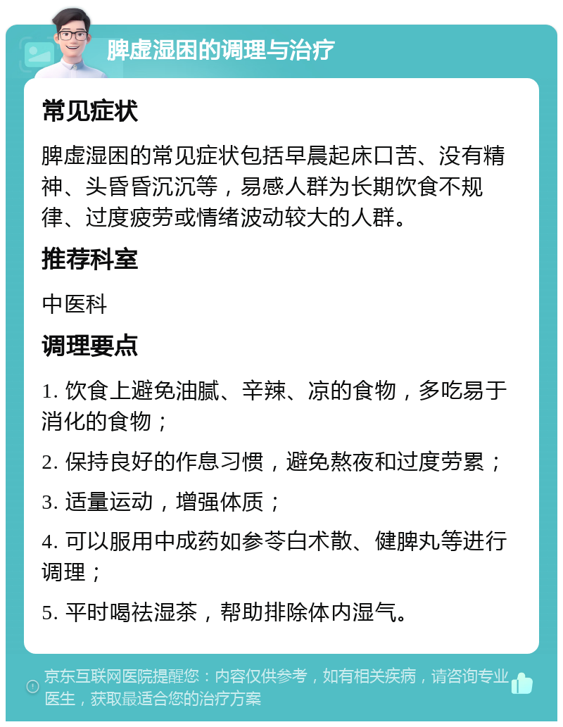 脾虚湿困的调理与治疗 常见症状 脾虚湿困的常见症状包括早晨起床口苦、没有精神、头昏昏沉沉等，易感人群为长期饮食不规律、过度疲劳或情绪波动较大的人群。 推荐科室 中医科 调理要点 1. 饮食上避免油腻、辛辣、凉的食物，多吃易于消化的食物； 2. 保持良好的作息习惯，避免熬夜和过度劳累； 3. 适量运动，增强体质； 4. 可以服用中成药如参苓白术散、健脾丸等进行调理； 5. 平时喝祛湿茶，帮助排除体内湿气。