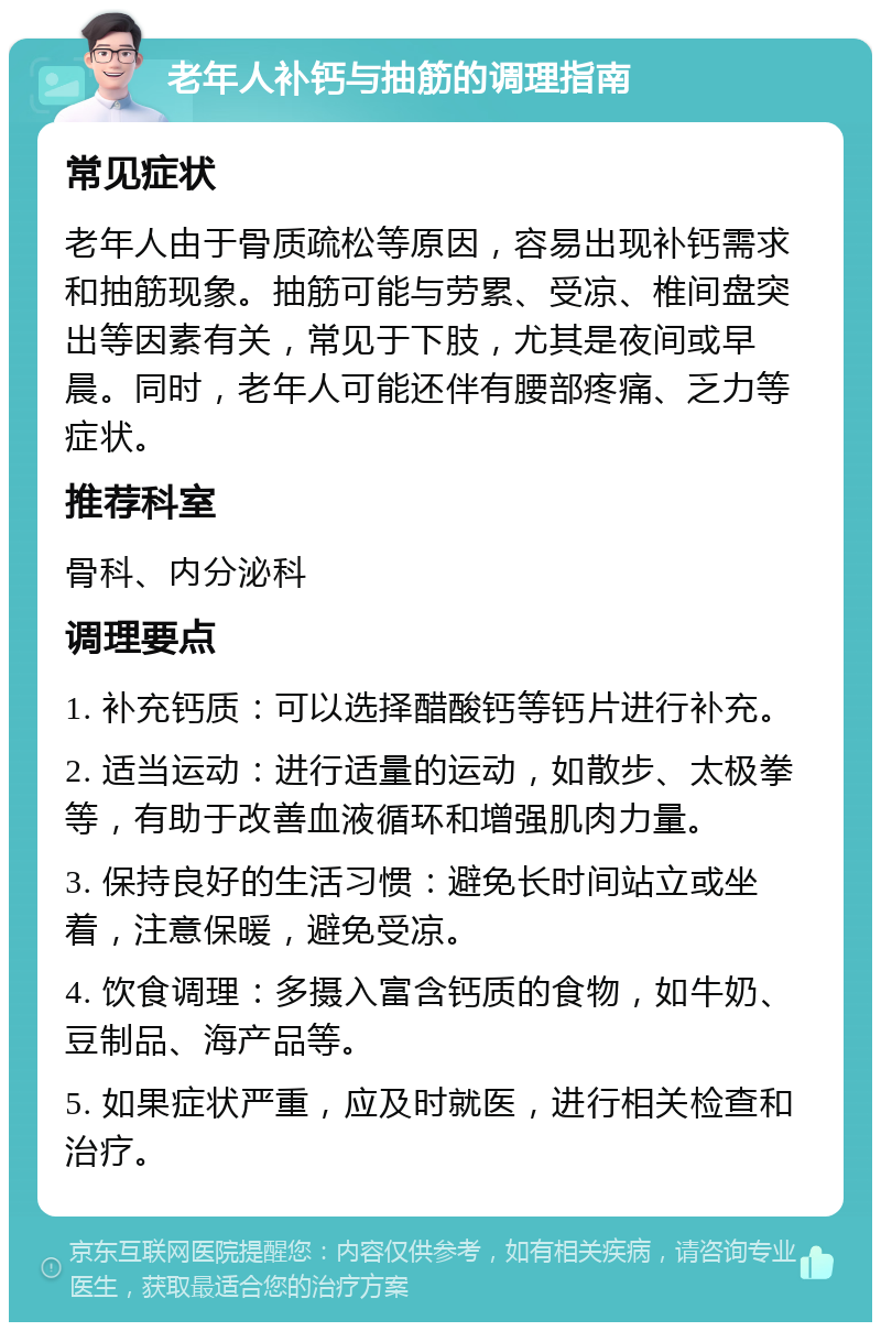 老年人补钙与抽筋的调理指南 常见症状 老年人由于骨质疏松等原因，容易出现补钙需求和抽筋现象。抽筋可能与劳累、受凉、椎间盘突出等因素有关，常见于下肢，尤其是夜间或早晨。同时，老年人可能还伴有腰部疼痛、乏力等症状。 推荐科室 骨科、内分泌科 调理要点 1. 补充钙质：可以选择醋酸钙等钙片进行补充。 2. 适当运动：进行适量的运动，如散步、太极拳等，有助于改善血液循环和增强肌肉力量。 3. 保持良好的生活习惯：避免长时间站立或坐着，注意保暖，避免受凉。 4. 饮食调理：多摄入富含钙质的食物，如牛奶、豆制品、海产品等。 5. 如果症状严重，应及时就医，进行相关检查和治疗。