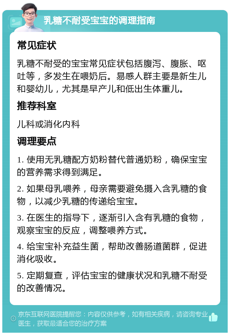 乳糖不耐受宝宝的调理指南 常见症状 乳糖不耐受的宝宝常见症状包括腹泻、腹胀、呕吐等，多发生在喂奶后。易感人群主要是新生儿和婴幼儿，尤其是早产儿和低出生体重儿。 推荐科室 儿科或消化内科 调理要点 1. 使用无乳糖配方奶粉替代普通奶粉，确保宝宝的营养需求得到满足。 2. 如果母乳喂养，母亲需要避免摄入含乳糖的食物，以减少乳糖的传递给宝宝。 3. 在医生的指导下，逐渐引入含有乳糖的食物，观察宝宝的反应，调整喂养方式。 4. 给宝宝补充益生菌，帮助改善肠道菌群，促进消化吸收。 5. 定期复查，评估宝宝的健康状况和乳糖不耐受的改善情况。