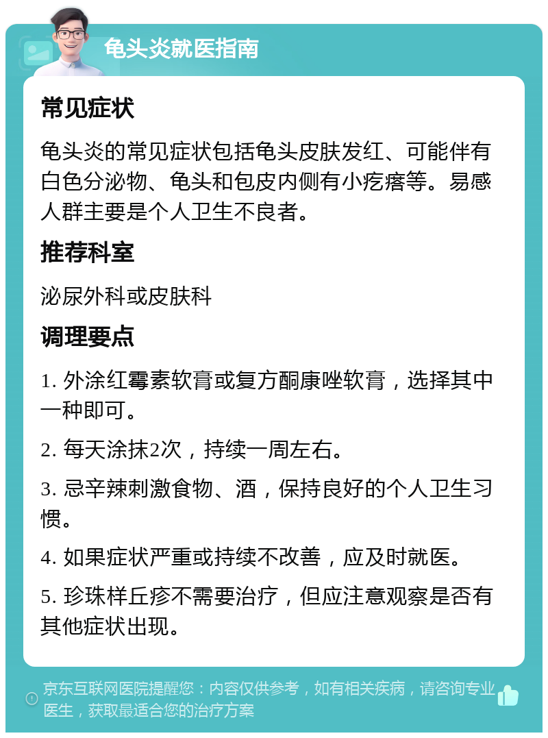 龟头炎就医指南 常见症状 龟头炎的常见症状包括龟头皮肤发红、可能伴有白色分泌物、龟头和包皮内侧有小疙瘩等。易感人群主要是个人卫生不良者。 推荐科室 泌尿外科或皮肤科 调理要点 1. 外涂红霉素软膏或复方酮康唑软膏，选择其中一种即可。 2. 每天涂抹2次，持续一周左右。 3. 忌辛辣刺激食物、酒，保持良好的个人卫生习惯。 4. 如果症状严重或持续不改善，应及时就医。 5. 珍珠样丘疹不需要治疗，但应注意观察是否有其他症状出现。