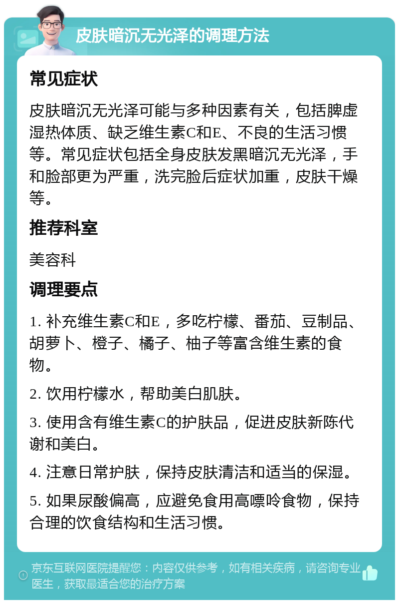 皮肤暗沉无光泽的调理方法 常见症状 皮肤暗沉无光泽可能与多种因素有关，包括脾虚湿热体质、缺乏维生素C和E、不良的生活习惯等。常见症状包括全身皮肤发黑暗沉无光泽，手和脸部更为严重，洗完脸后症状加重，皮肤干燥等。 推荐科室 美容科 调理要点 1. 补充维生素C和E，多吃柠檬、番茄、豆制品、胡萝卜、橙子、橘子、柚子等富含维生素的食物。 2. 饮用柠檬水，帮助美白肌肤。 3. 使用含有维生素C的护肤品，促进皮肤新陈代谢和美白。 4. 注意日常护肤，保持皮肤清洁和适当的保湿。 5. 如果尿酸偏高，应避免食用高嘌呤食物，保持合理的饮食结构和生活习惯。