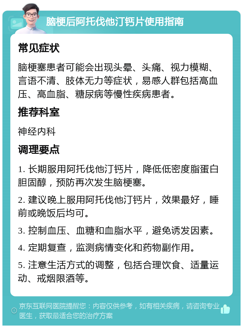 脑梗后阿托伐他汀钙片使用指南 常见症状 脑梗塞患者可能会出现头晕、头痛、视力模糊、言语不清、肢体无力等症状，易感人群包括高血压、高血脂、糖尿病等慢性疾病患者。 推荐科室 神经内科 调理要点 1. 长期服用阿托伐他汀钙片，降低低密度脂蛋白胆固醇，预防再次发生脑梗塞。 2. 建议晚上服用阿托伐他汀钙片，效果最好，睡前或晚饭后均可。 3. 控制血压、血糖和血脂水平，避免诱发因素。 4. 定期复查，监测病情变化和药物副作用。 5. 注意生活方式的调整，包括合理饮食、适量运动、戒烟限酒等。