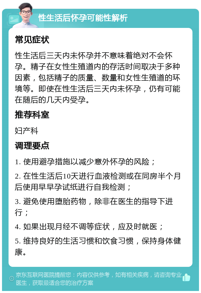 性生活后怀孕可能性解析 常见症状 性生活后三天内未怀孕并不意味着绝对不会怀孕。精子在女性生殖道内的存活时间取决于多种因素，包括精子的质量、数量和女性生殖道的环境等。即使在性生活后三天内未怀孕，仍有可能在随后的几天内受孕。 推荐科室 妇产科 调理要点 1. 使用避孕措施以减少意外怀孕的风险； 2. 在性生活后10天进行血液检测或在同房半个月后使用早早孕试纸进行自我检测； 3. 避免使用堕胎药物，除非在医生的指导下进行； 4. 如果出现月经不调等症状，应及时就医； 5. 维持良好的生活习惯和饮食习惯，保持身体健康。