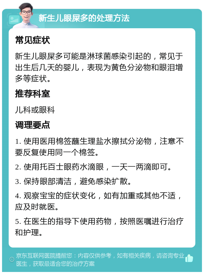 新生儿眼屎多的处理方法 常见症状 新生儿眼屎多可能是淋球菌感染引起的，常见于出生后几天的婴儿，表现为黄色分泌物和眼泪增多等症状。 推荐科室 儿科或眼科 调理要点 1. 使用医用棉签蘸生理盐水擦拭分泌物，注意不要反复使用同一个棉签。 2. 使用托百士眼药水滴眼，一天一两滴即可。 3. 保持眼部清洁，避免感染扩散。 4. 观察宝宝的症状变化，如有加重或其他不适，应及时就医。 5. 在医生的指导下使用药物，按照医嘱进行治疗和护理。