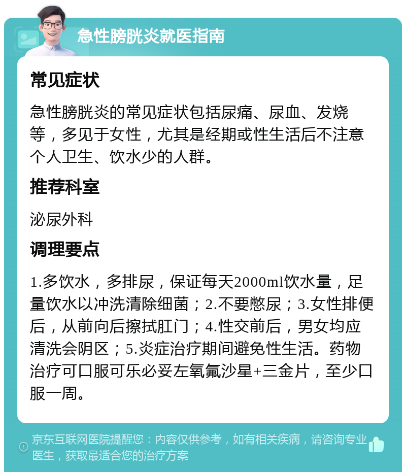 急性膀胱炎就医指南 常见症状 急性膀胱炎的常见症状包括尿痛、尿血、发烧等，多见于女性，尤其是经期或性生活后不注意个人卫生、饮水少的人群。 推荐科室 泌尿外科 调理要点 1.多饮水，多排尿，保证每天2000ml饮水量，足量饮水以冲洗清除细菌；2.不要憋尿；3.女性排便后，从前向后擦拭肛门；4.性交前后，男女均应清洗会阴区；5.炎症治疗期间避免性生活。药物治疗可口服可乐必妥左氧氟沙星+三金片，至少口服一周。