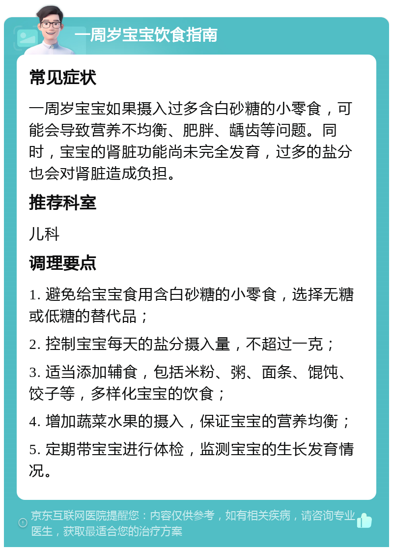 一周岁宝宝饮食指南 常见症状 一周岁宝宝如果摄入过多含白砂糖的小零食，可能会导致营养不均衡、肥胖、龋齿等问题。同时，宝宝的肾脏功能尚未完全发育，过多的盐分也会对肾脏造成负担。 推荐科室 儿科 调理要点 1. 避免给宝宝食用含白砂糖的小零食，选择无糖或低糖的替代品； 2. 控制宝宝每天的盐分摄入量，不超过一克； 3. 适当添加辅食，包括米粉、粥、面条、馄饨、饺子等，多样化宝宝的饮食； 4. 增加蔬菜水果的摄入，保证宝宝的营养均衡； 5. 定期带宝宝进行体检，监测宝宝的生长发育情况。