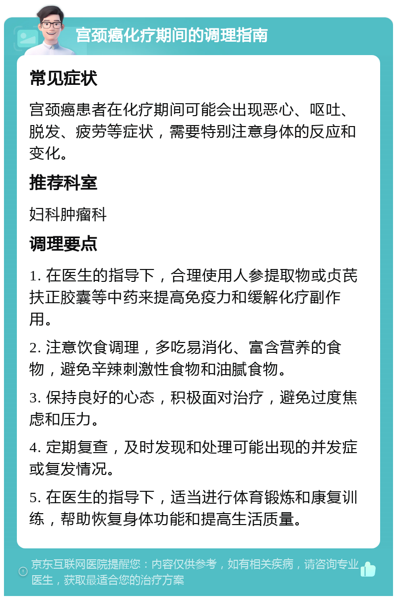 宫颈癌化疗期间的调理指南 常见症状 宫颈癌患者在化疗期间可能会出现恶心、呕吐、脱发、疲劳等症状，需要特别注意身体的反应和变化。 推荐科室 妇科肿瘤科 调理要点 1. 在医生的指导下，合理使用人参提取物或贞芪扶正胶囊等中药来提高免疫力和缓解化疗副作用。 2. 注意饮食调理，多吃易消化、富含营养的食物，避免辛辣刺激性食物和油腻食物。 3. 保持良好的心态，积极面对治疗，避免过度焦虑和压力。 4. 定期复查，及时发现和处理可能出现的并发症或复发情况。 5. 在医生的指导下，适当进行体育锻炼和康复训练，帮助恢复身体功能和提高生活质量。