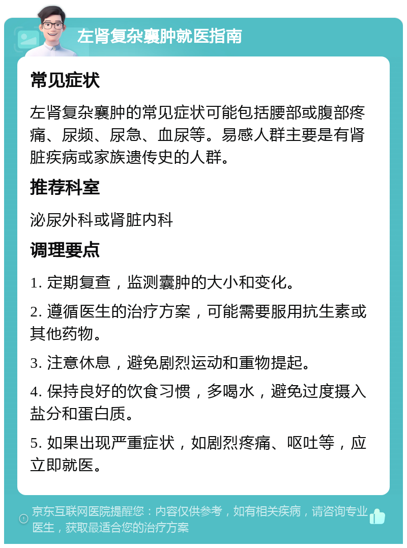 左肾复杂襄肿就医指南 常见症状 左肾复杂襄肿的常见症状可能包括腰部或腹部疼痛、尿频、尿急、血尿等。易感人群主要是有肾脏疾病或家族遗传史的人群。 推荐科室 泌尿外科或肾脏内科 调理要点 1. 定期复查，监测囊肿的大小和变化。 2. 遵循医生的治疗方案，可能需要服用抗生素或其他药物。 3. 注意休息，避免剧烈运动和重物提起。 4. 保持良好的饮食习惯，多喝水，避免过度摄入盐分和蛋白质。 5. 如果出现严重症状，如剧烈疼痛、呕吐等，应立即就医。