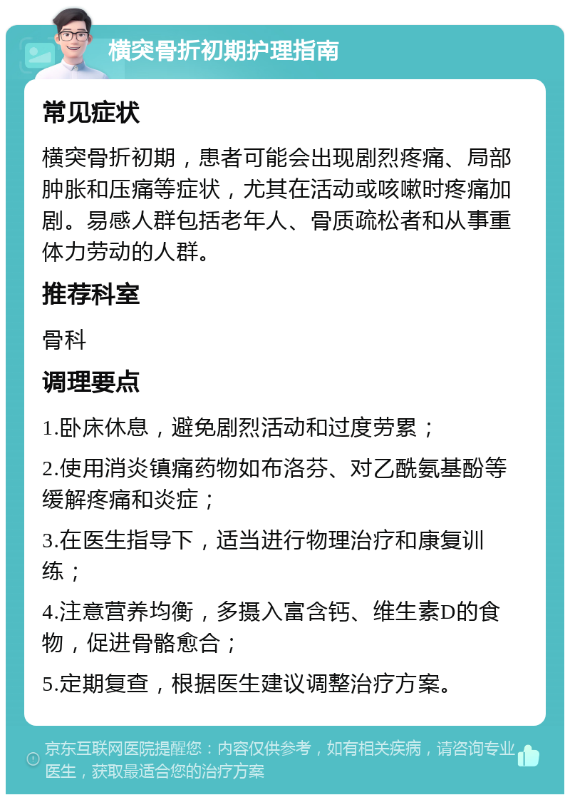 横突骨折初期护理指南 常见症状 横突骨折初期，患者可能会出现剧烈疼痛、局部肿胀和压痛等症状，尤其在活动或咳嗽时疼痛加剧。易感人群包括老年人、骨质疏松者和从事重体力劳动的人群。 推荐科室 骨科 调理要点 1.卧床休息，避免剧烈活动和过度劳累； 2.使用消炎镇痛药物如布洛芬、对乙酰氨基酚等缓解疼痛和炎症； 3.在医生指导下，适当进行物理治疗和康复训练； 4.注意营养均衡，多摄入富含钙、维生素D的食物，促进骨骼愈合； 5.定期复查，根据医生建议调整治疗方案。