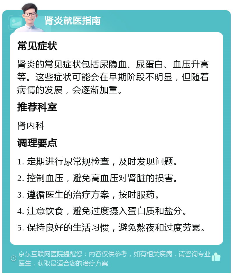 肾炎就医指南 常见症状 肾炎的常见症状包括尿隐血、尿蛋白、血压升高等。这些症状可能会在早期阶段不明显，但随着病情的发展，会逐渐加重。 推荐科室 肾内科 调理要点 1. 定期进行尿常规检查，及时发现问题。 2. 控制血压，避免高血压对肾脏的损害。 3. 遵循医生的治疗方案，按时服药。 4. 注意饮食，避免过度摄入蛋白质和盐分。 5. 保持良好的生活习惯，避免熬夜和过度劳累。