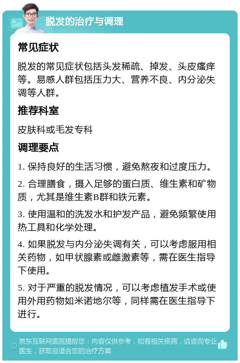 脱发的治疗与调理 常见症状 脱发的常见症状包括头发稀疏、掉发、头皮瘙痒等。易感人群包括压力大、营养不良、内分泌失调等人群。 推荐科室 皮肤科或毛发专科 调理要点 1. 保持良好的生活习惯，避免熬夜和过度压力。 2. 合理膳食，摄入足够的蛋白质、维生素和矿物质，尤其是维生素B群和铁元素。 3. 使用温和的洗发水和护发产品，避免频繁使用热工具和化学处理。 4. 如果脱发与内分泌失调有关，可以考虑服用相关药物，如甲状腺素或雌激素等，需在医生指导下使用。 5. 对于严重的脱发情况，可以考虑植发手术或使用外用药物如米诺地尔等，同样需在医生指导下进行。