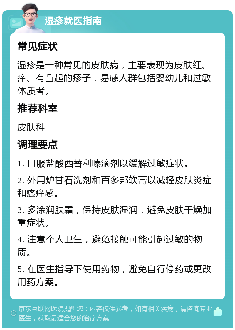 湿疹就医指南 常见症状 湿疹是一种常见的皮肤病，主要表现为皮肤红、痒、有凸起的疹子，易感人群包括婴幼儿和过敏体质者。 推荐科室 皮肤科 调理要点 1. 口服盐酸西替利嗪滴剂以缓解过敏症状。 2. 外用炉甘石洗剂和百多邦软膏以减轻皮肤炎症和瘙痒感。 3. 多涂润肤霜，保持皮肤湿润，避免皮肤干燥加重症状。 4. 注意个人卫生，避免接触可能引起过敏的物质。 5. 在医生指导下使用药物，避免自行停药或更改用药方案。