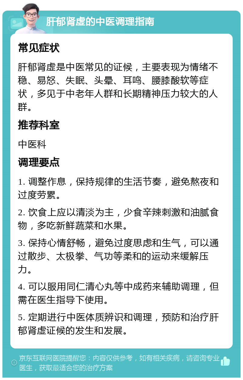 肝郁肾虚的中医调理指南 常见症状 肝郁肾虚是中医常见的证候，主要表现为情绪不稳、易怒、失眠、头晕、耳鸣、腰膝酸软等症状，多见于中老年人群和长期精神压力较大的人群。 推荐科室 中医科 调理要点 1. 调整作息，保持规律的生活节奏，避免熬夜和过度劳累。 2. 饮食上应以清淡为主，少食辛辣刺激和油腻食物，多吃新鲜蔬菜和水果。 3. 保持心情舒畅，避免过度思虑和生气，可以通过散步、太极拳、气功等柔和的运动来缓解压力。 4. 可以服用同仁清心丸等中成药来辅助调理，但需在医生指导下使用。 5. 定期进行中医体质辨识和调理，预防和治疗肝郁肾虚证候的发生和发展。