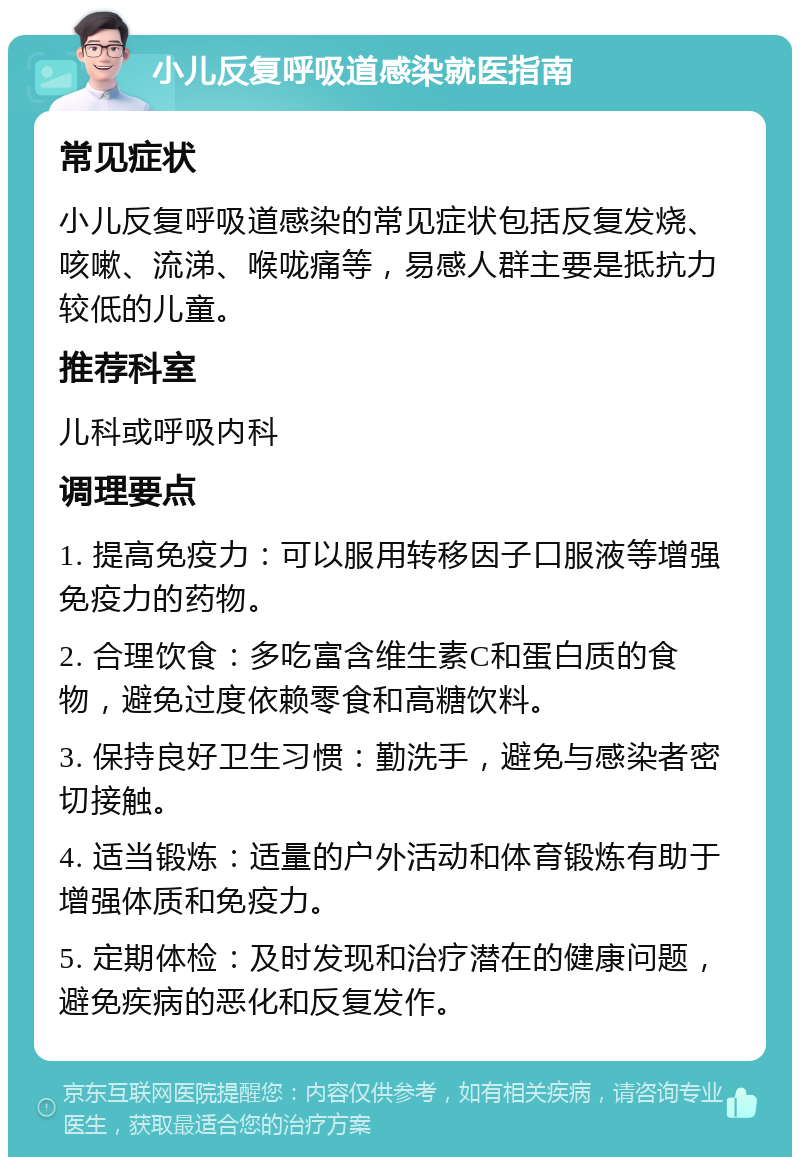 小儿反复呼吸道感染就医指南 常见症状 小儿反复呼吸道感染的常见症状包括反复发烧、咳嗽、流涕、喉咙痛等，易感人群主要是抵抗力较低的儿童。 推荐科室 儿科或呼吸内科 调理要点 1. 提高免疫力：可以服用转移因子口服液等增强免疫力的药物。 2. 合理饮食：多吃富含维生素C和蛋白质的食物，避免过度依赖零食和高糖饮料。 3. 保持良好卫生习惯：勤洗手，避免与感染者密切接触。 4. 适当锻炼：适量的户外活动和体育锻炼有助于增强体质和免疫力。 5. 定期体检：及时发现和治疗潜在的健康问题，避免疾病的恶化和反复发作。