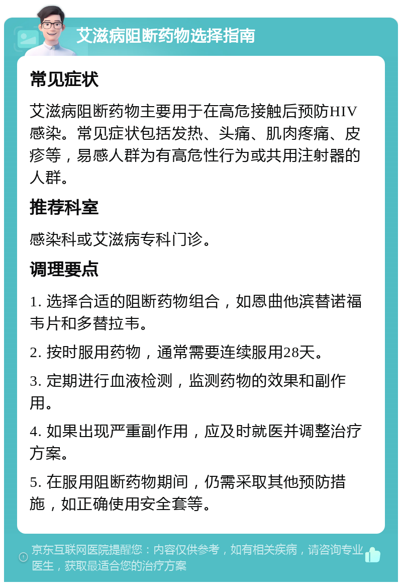 艾滋病阻断药物选择指南 常见症状 艾滋病阻断药物主要用于在高危接触后预防HIV感染。常见症状包括发热、头痛、肌肉疼痛、皮疹等，易感人群为有高危性行为或共用注射器的人群。 推荐科室 感染科或艾滋病专科门诊。 调理要点 1. 选择合适的阻断药物组合，如恩曲他滨替诺福韦片和多替拉韦。 2. 按时服用药物，通常需要连续服用28天。 3. 定期进行血液检测，监测药物的效果和副作用。 4. 如果出现严重副作用，应及时就医并调整治疗方案。 5. 在服用阻断药物期间，仍需采取其他预防措施，如正确使用安全套等。