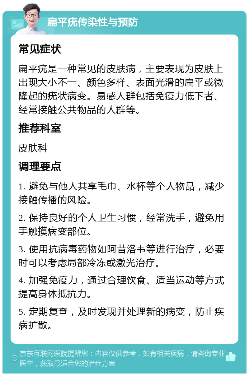 扁平疣传染性与预防 常见症状 扁平疣是一种常见的皮肤病，主要表现为皮肤上出现大小不一、颜色多样、表面光滑的扁平或微隆起的疣状病变。易感人群包括免疫力低下者、经常接触公共物品的人群等。 推荐科室 皮肤科 调理要点 1. 避免与他人共享毛巾、水杯等个人物品，减少接触传播的风险。 2. 保持良好的个人卫生习惯，经常洗手，避免用手触摸病变部位。 3. 使用抗病毒药物如阿昔洛韦等进行治疗，必要时可以考虑局部冷冻或激光治疗。 4. 加强免疫力，通过合理饮食、适当运动等方式提高身体抵抗力。 5. 定期复查，及时发现并处理新的病变，防止疾病扩散。