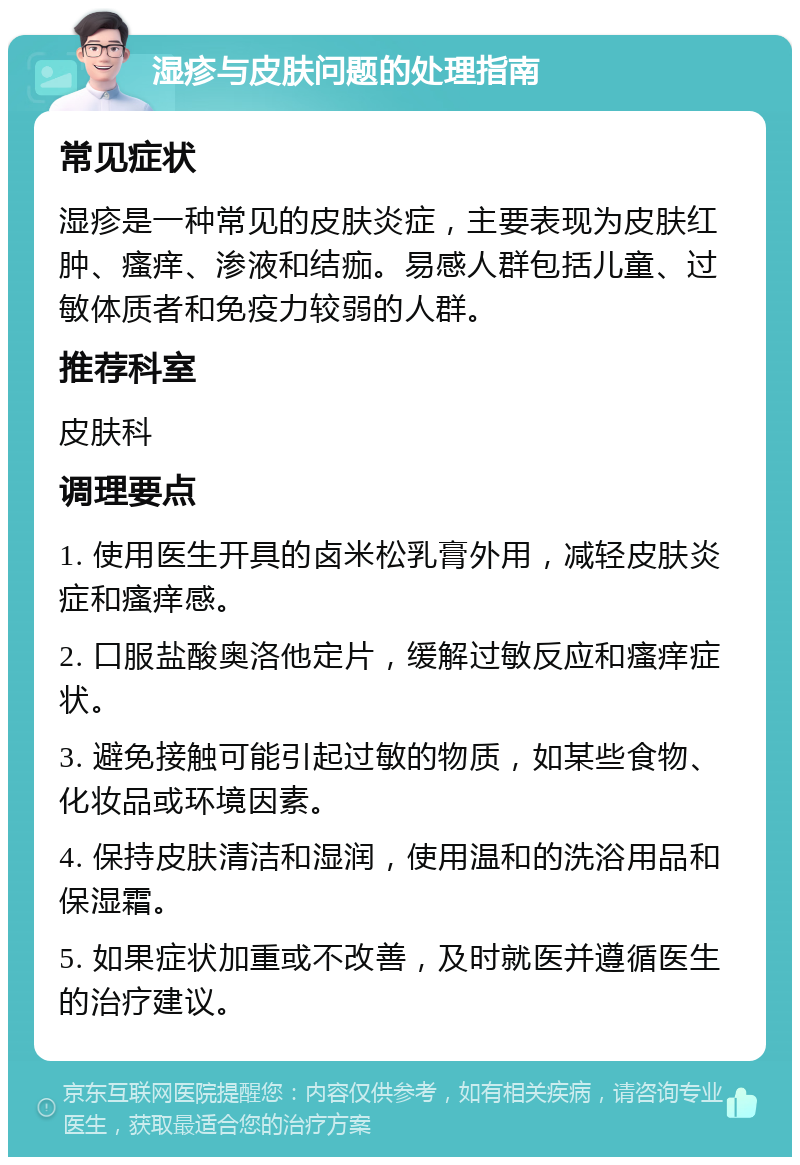 湿疹与皮肤问题的处理指南 常见症状 湿疹是一种常见的皮肤炎症，主要表现为皮肤红肿、瘙痒、渗液和结痂。易感人群包括儿童、过敏体质者和免疫力较弱的人群。 推荐科室 皮肤科 调理要点 1. 使用医生开具的卤米松乳膏外用，减轻皮肤炎症和瘙痒感。 2. 口服盐酸奥洛他定片，缓解过敏反应和瘙痒症状。 3. 避免接触可能引起过敏的物质，如某些食物、化妆品或环境因素。 4. 保持皮肤清洁和湿润，使用温和的洗浴用品和保湿霜。 5. 如果症状加重或不改善，及时就医并遵循医生的治疗建议。