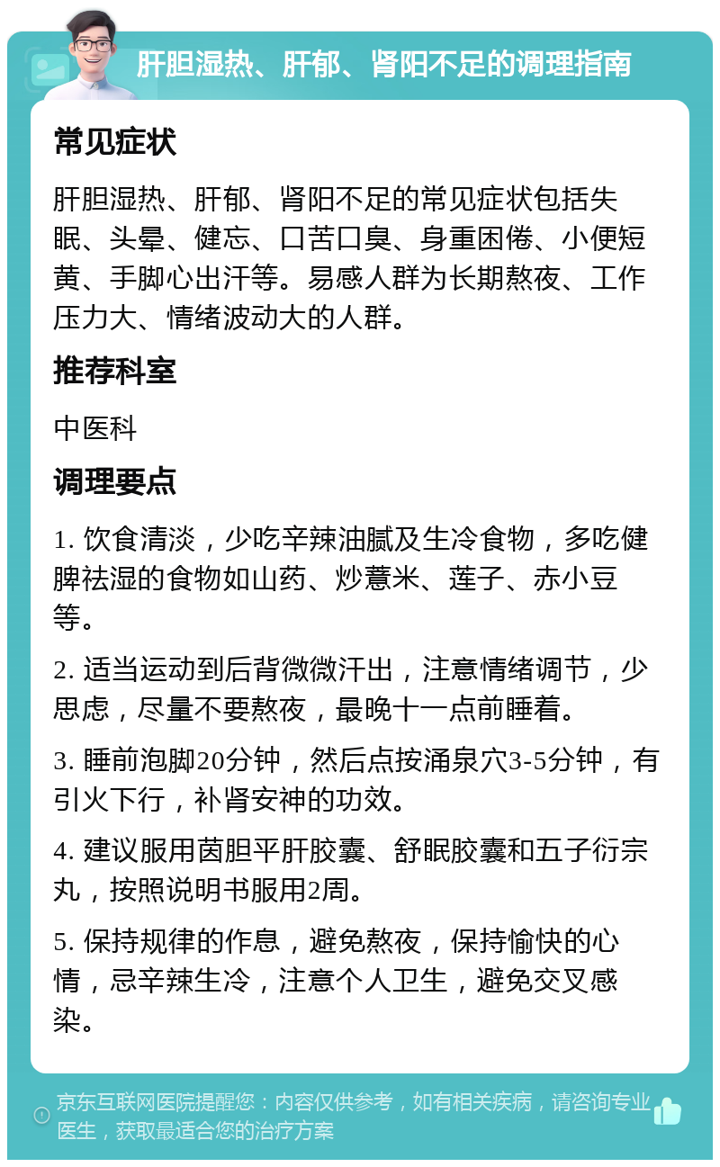 肝胆湿热、肝郁、肾阳不足的调理指南 常见症状 肝胆湿热、肝郁、肾阳不足的常见症状包括失眠、头晕、健忘、口苦口臭、身重困倦、小便短黄、手脚心出汗等。易感人群为长期熬夜、工作压力大、情绪波动大的人群。 推荐科室 中医科 调理要点 1. 饮食清淡，少吃辛辣油腻及生冷食物，多吃健脾祛湿的食物如山药、炒薏米、莲子、赤小豆等。 2. 适当运动到后背微微汗出，注意情绪调节，少思虑，尽量不要熬夜，最晚十一点前睡着。 3. 睡前泡脚20分钟，然后点按涌泉穴3-5分钟，有引火下行，补肾安神的功效。 4. 建议服用茵胆平肝胶囊、舒眠胶囊和五子衍宗丸，按照说明书服用2周。 5. 保持规律的作息，避免熬夜，保持愉快的心情，忌辛辣生冷，注意个人卫生，避免交叉感染。