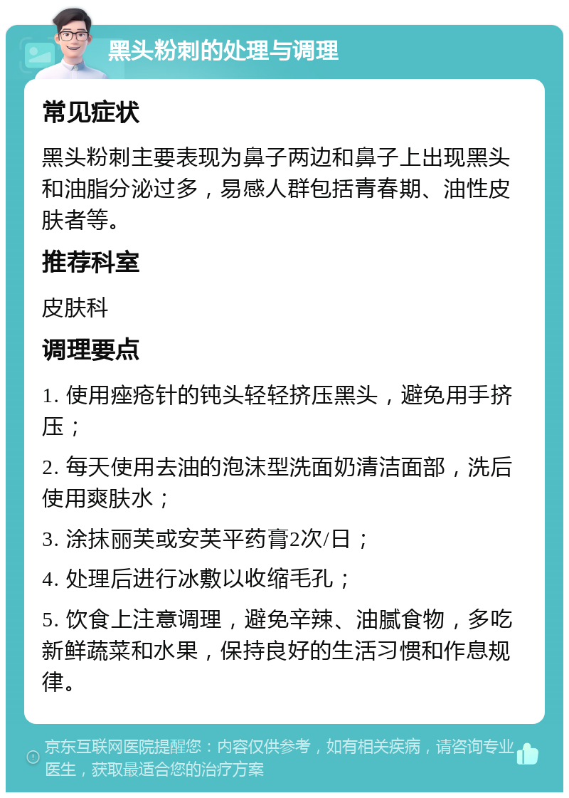 黑头粉刺的处理与调理 常见症状 黑头粉刺主要表现为鼻子两边和鼻子上出现黑头和油脂分泌过多，易感人群包括青春期、油性皮肤者等。 推荐科室 皮肤科 调理要点 1. 使用痤疮针的钝头轻轻挤压黑头，避免用手挤压； 2. 每天使用去油的泡沫型洗面奶清洁面部，洗后使用爽肤水； 3. 涂抹丽芙或安芙平药膏2次/日； 4. 处理后进行冰敷以收缩毛孔； 5. 饮食上注意调理，避免辛辣、油腻食物，多吃新鲜蔬菜和水果，保持良好的生活习惯和作息规律。