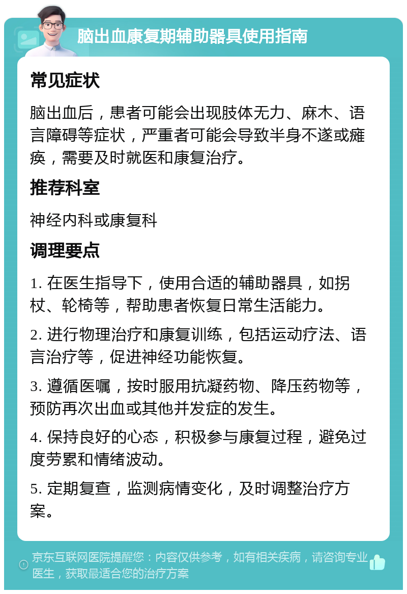 脑出血康复期辅助器具使用指南 常见症状 脑出血后，患者可能会出现肢体无力、麻木、语言障碍等症状，严重者可能会导致半身不遂或瘫痪，需要及时就医和康复治疗。 推荐科室 神经内科或康复科 调理要点 1. 在医生指导下，使用合适的辅助器具，如拐杖、轮椅等，帮助患者恢复日常生活能力。 2. 进行物理治疗和康复训练，包括运动疗法、语言治疗等，促进神经功能恢复。 3. 遵循医嘱，按时服用抗凝药物、降压药物等，预防再次出血或其他并发症的发生。 4. 保持良好的心态，积极参与康复过程，避免过度劳累和情绪波动。 5. 定期复查，监测病情变化，及时调整治疗方案。