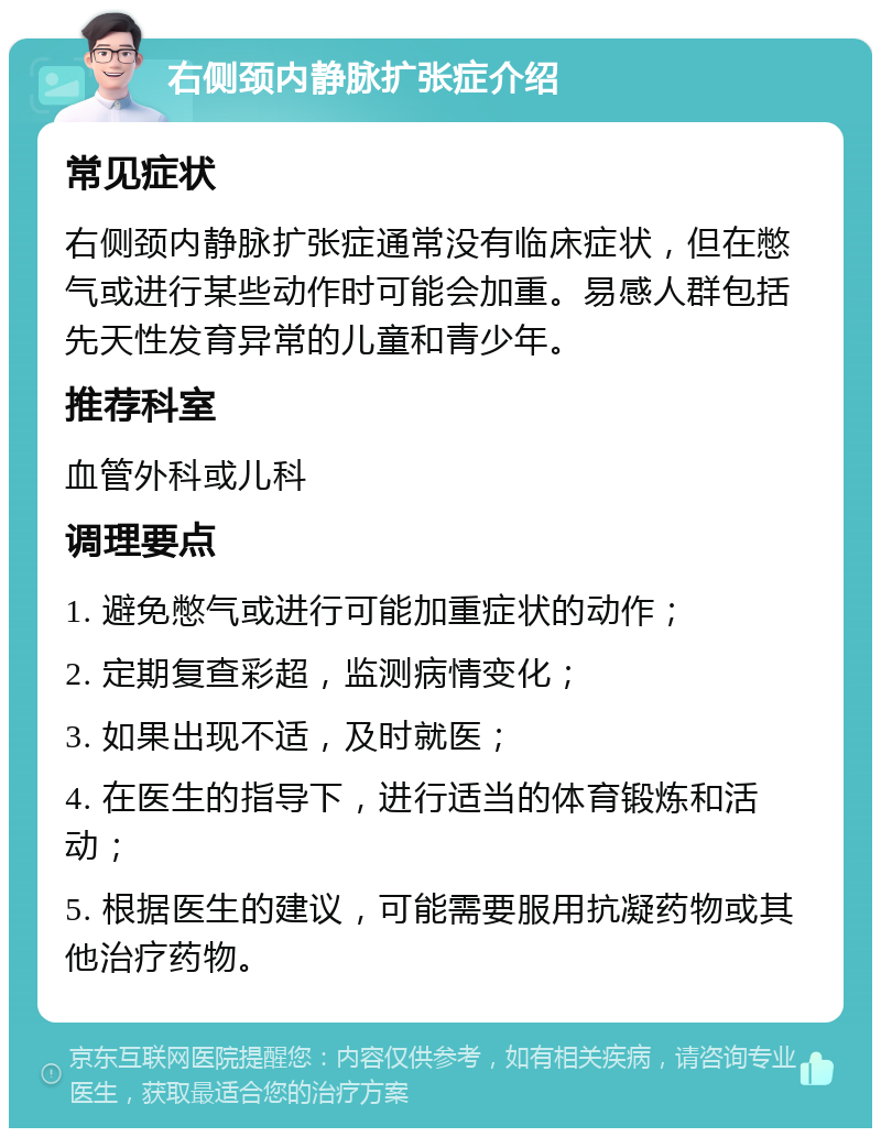 右侧颈内静脉扩张症介绍 常见症状 右侧颈内静脉扩张症通常没有临床症状，但在憋气或进行某些动作时可能会加重。易感人群包括先天性发育异常的儿童和青少年。 推荐科室 血管外科或儿科 调理要点 1. 避免憋气或进行可能加重症状的动作； 2. 定期复查彩超，监测病情变化； 3. 如果出现不适，及时就医； 4. 在医生的指导下，进行适当的体育锻炼和活动； 5. 根据医生的建议，可能需要服用抗凝药物或其他治疗药物。