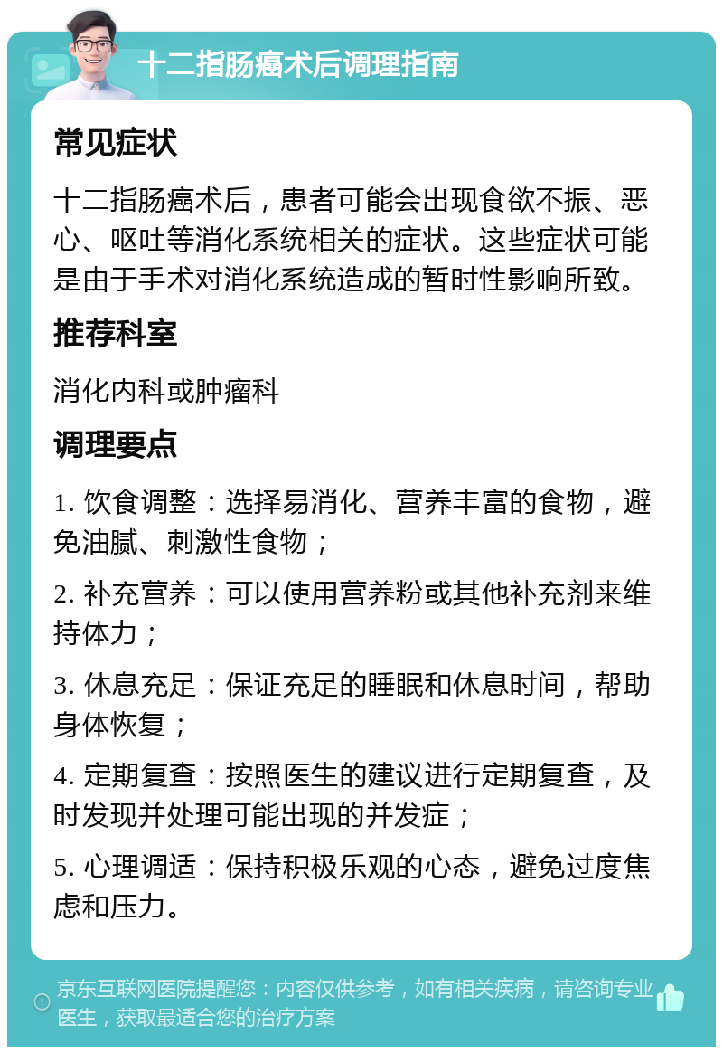 十二指肠癌术后调理指南 常见症状 十二指肠癌术后，患者可能会出现食欲不振、恶心、呕吐等消化系统相关的症状。这些症状可能是由于手术对消化系统造成的暂时性影响所致。 推荐科室 消化内科或肿瘤科 调理要点 1. 饮食调整：选择易消化、营养丰富的食物，避免油腻、刺激性食物； 2. 补充营养：可以使用营养粉或其他补充剂来维持体力； 3. 休息充足：保证充足的睡眠和休息时间，帮助身体恢复； 4. 定期复查：按照医生的建议进行定期复查，及时发现并处理可能出现的并发症； 5. 心理调适：保持积极乐观的心态，避免过度焦虑和压力。