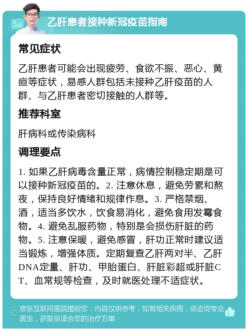 乙肝患者接种新冠疫苗指南 常见症状 乙肝患者可能会出现疲劳、食欲不振、恶心、黄疸等症状，易感人群包括未接种乙肝疫苗的人群、与乙肝患者密切接触的人群等。 推荐科室 肝病科或传染病科 调理要点 1. 如果乙肝病毒含量正常，病情控制稳定期是可以接种新冠疫苗的。2. 注意休息，避免劳累和熬夜，保持良好情绪和规律作息。3. 严格禁烟、酒，适当多饮水，饮食易消化，避免食用发霉食物。4. 避免乱服药物，特别是会损伤肝脏的药物。5. 注意保暖，避免感冒，肝功正常时建议适当锻炼，增强体质。定期复查乙肝两对半、乙肝DNA定量、肝功、甲胎蛋白、肝脏彩超或肝脏CT、血常规等检查，及时就医处理不适症状。