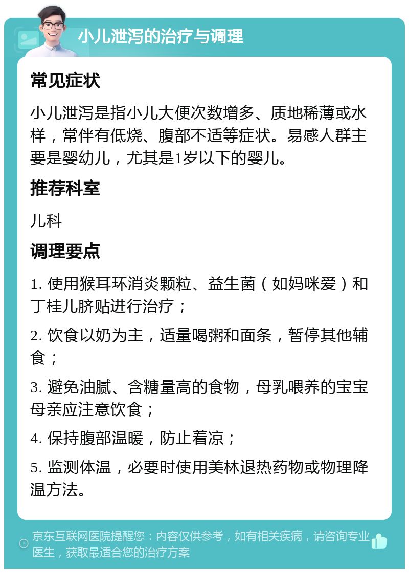 小儿泄泻的治疗与调理 常见症状 小儿泄泻是指小儿大便次数增多、质地稀薄或水样，常伴有低烧、腹部不适等症状。易感人群主要是婴幼儿，尤其是1岁以下的婴儿。 推荐科室 儿科 调理要点 1. 使用猴耳环消炎颗粒、益生菌（如妈咪爱）和丁桂儿脐贴进行治疗； 2. 饮食以奶为主，适量喝粥和面条，暂停其他辅食； 3. 避免油腻、含糖量高的食物，母乳喂养的宝宝母亲应注意饮食； 4. 保持腹部温暖，防止着凉； 5. 监测体温，必要时使用美林退热药物或物理降温方法。