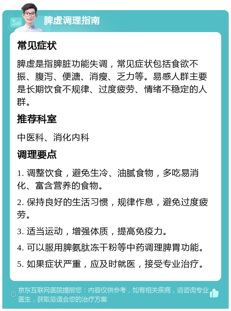 脾虚调理指南 常见症状 脾虚是指脾脏功能失调，常见症状包括食欲不振、腹泻、便溏、消瘦、乏力等。易感人群主要是长期饮食不规律、过度疲劳、情绪不稳定的人群。 推荐科室 中医科、消化内科 调理要点 1. 调整饮食，避免生冷、油腻食物，多吃易消化、富含营养的食物。 2. 保持良好的生活习惯，规律作息，避免过度疲劳。 3. 适当运动，增强体质，提高免疫力。 4. 可以服用脾氨肽冻干粉等中药调理脾胃功能。 5. 如果症状严重，应及时就医，接受专业治疗。