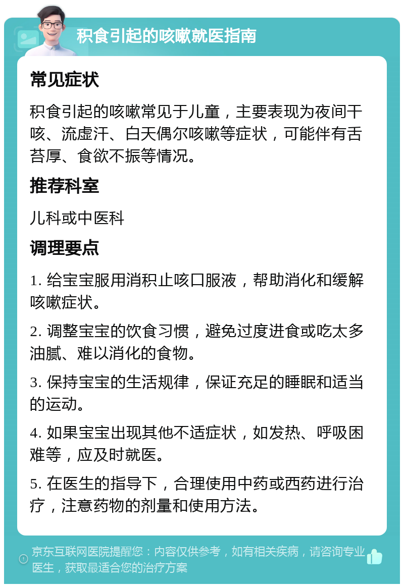 积食引起的咳嗽就医指南 常见症状 积食引起的咳嗽常见于儿童，主要表现为夜间干咳、流虚汗、白天偶尔咳嗽等症状，可能伴有舌苔厚、食欲不振等情况。 推荐科室 儿科或中医科 调理要点 1. 给宝宝服用消积止咳口服液，帮助消化和缓解咳嗽症状。 2. 调整宝宝的饮食习惯，避免过度进食或吃太多油腻、难以消化的食物。 3. 保持宝宝的生活规律，保证充足的睡眠和适当的运动。 4. 如果宝宝出现其他不适症状，如发热、呼吸困难等，应及时就医。 5. 在医生的指导下，合理使用中药或西药进行治疗，注意药物的剂量和使用方法。