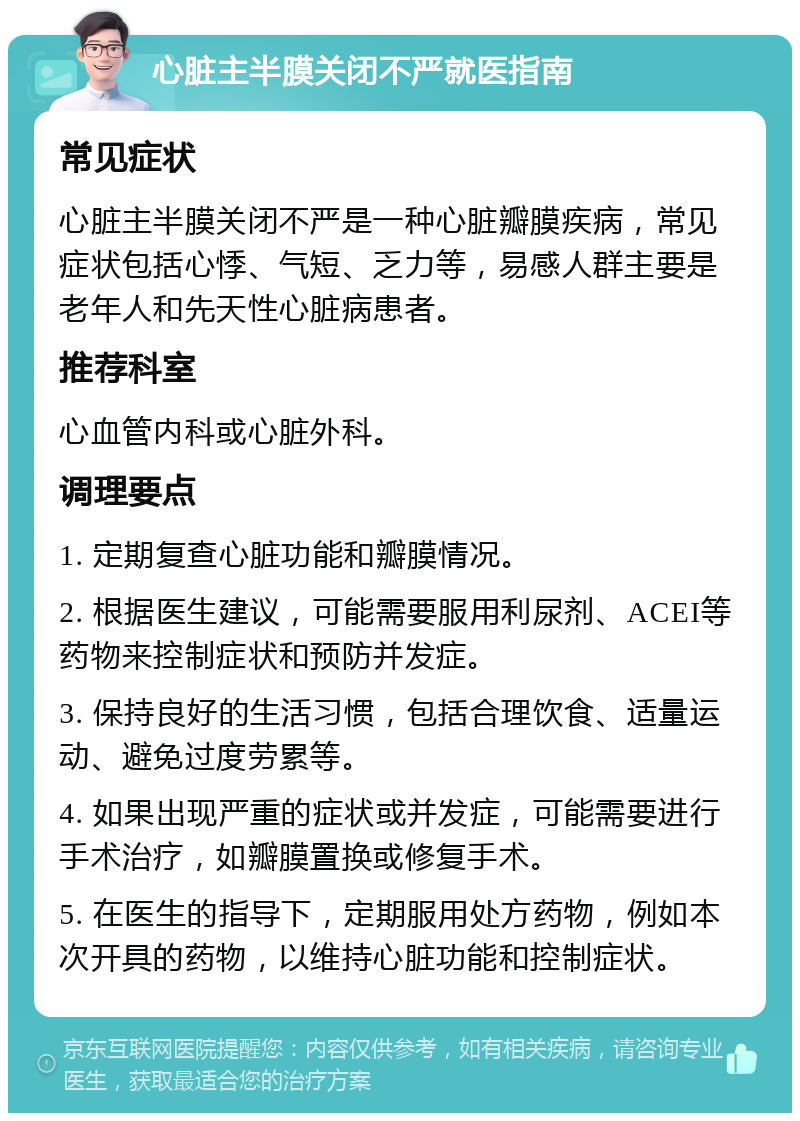 心脏主半膜关闭不严就医指南 常见症状 心脏主半膜关闭不严是一种心脏瓣膜疾病，常见症状包括心悸、气短、乏力等，易感人群主要是老年人和先天性心脏病患者。 推荐科室 心血管内科或心脏外科。 调理要点 1. 定期复查心脏功能和瓣膜情况。 2. 根据医生建议，可能需要服用利尿剂、ACEI等药物来控制症状和预防并发症。 3. 保持良好的生活习惯，包括合理饮食、适量运动、避免过度劳累等。 4. 如果出现严重的症状或并发症，可能需要进行手术治疗，如瓣膜置换或修复手术。 5. 在医生的指导下，定期服用处方药物，例如本次开具的药物，以维持心脏功能和控制症状。