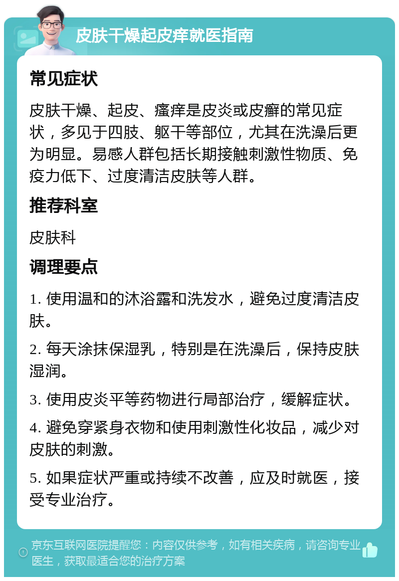 皮肤干燥起皮痒就医指南 常见症状 皮肤干燥、起皮、瘙痒是皮炎或皮癣的常见症状，多见于四肢、躯干等部位，尤其在洗澡后更为明显。易感人群包括长期接触刺激性物质、免疫力低下、过度清洁皮肤等人群。 推荐科室 皮肤科 调理要点 1. 使用温和的沐浴露和洗发水，避免过度清洁皮肤。 2. 每天涂抹保湿乳，特别是在洗澡后，保持皮肤湿润。 3. 使用皮炎平等药物进行局部治疗，缓解症状。 4. 避免穿紧身衣物和使用刺激性化妆品，减少对皮肤的刺激。 5. 如果症状严重或持续不改善，应及时就医，接受专业治疗。