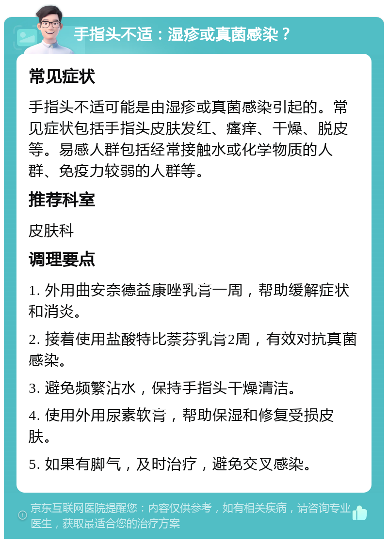 手指头不适：湿疹或真菌感染？ 常见症状 手指头不适可能是由湿疹或真菌感染引起的。常见症状包括手指头皮肤发红、瘙痒、干燥、脱皮等。易感人群包括经常接触水或化学物质的人群、免疫力较弱的人群等。 推荐科室 皮肤科 调理要点 1. 外用曲安奈德益康唑乳膏一周，帮助缓解症状和消炎。 2. 接着使用盐酸特比萘芬乳膏2周，有效对抗真菌感染。 3. 避免频繁沾水，保持手指头干燥清洁。 4. 使用外用尿素软膏，帮助保湿和修复受损皮肤。 5. 如果有脚气，及时治疗，避免交叉感染。