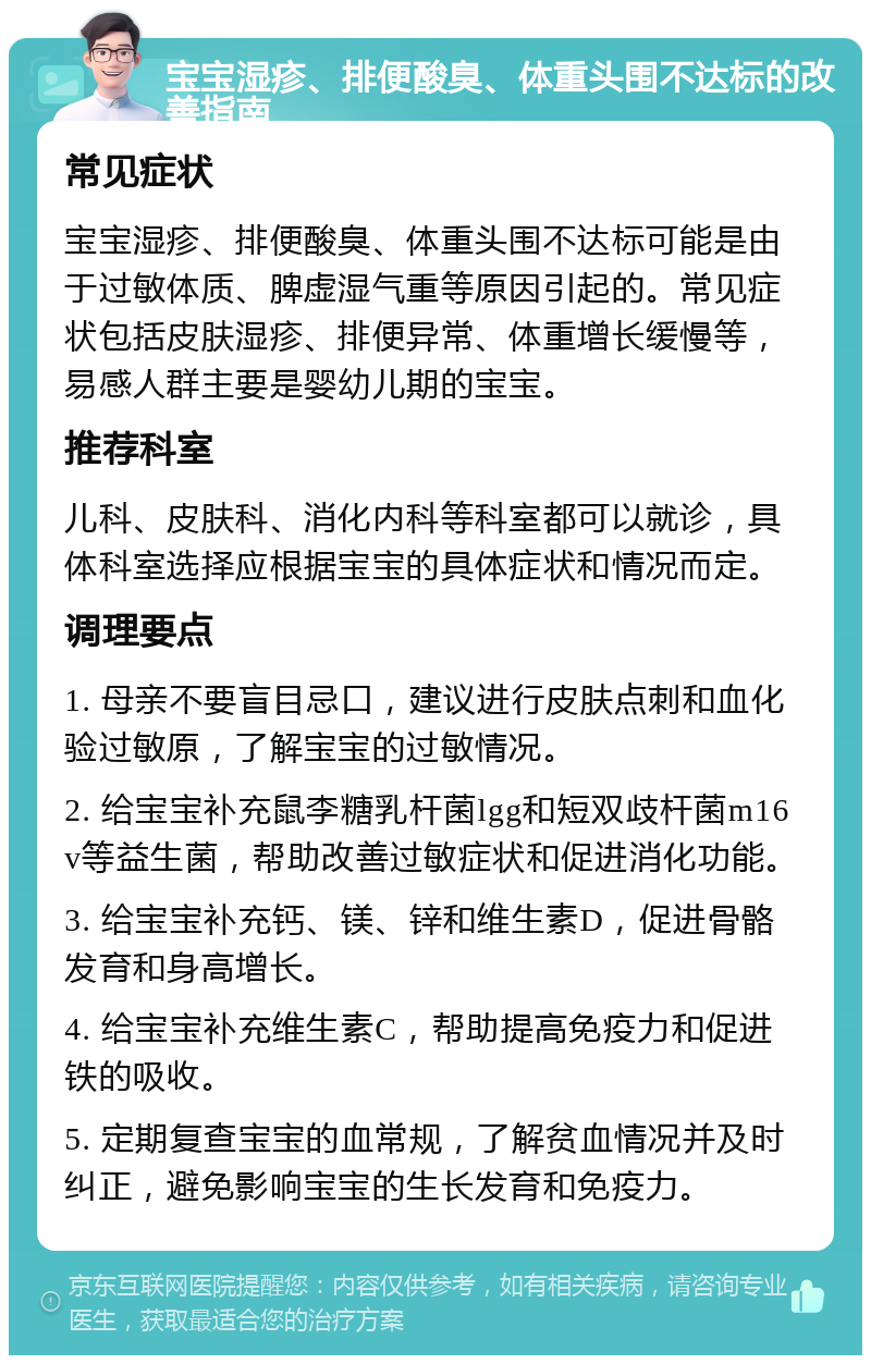 宝宝湿疹、排便酸臭、体重头围不达标的改善指南 常见症状 宝宝湿疹、排便酸臭、体重头围不达标可能是由于过敏体质、脾虚湿气重等原因引起的。常见症状包括皮肤湿疹、排便异常、体重增长缓慢等，易感人群主要是婴幼儿期的宝宝。 推荐科室 儿科、皮肤科、消化内科等科室都可以就诊，具体科室选择应根据宝宝的具体症状和情况而定。 调理要点 1. 母亲不要盲目忌口，建议进行皮肤点刺和血化验过敏原，了解宝宝的过敏情况。 2. 给宝宝补充鼠李糖乳杆菌lgg和短双歧杆菌m16v等益生菌，帮助改善过敏症状和促进消化功能。 3. 给宝宝补充钙、镁、锌和维生素D，促进骨骼发育和身高增长。 4. 给宝宝补充维生素C，帮助提高免疫力和促进铁的吸收。 5. 定期复查宝宝的血常规，了解贫血情况并及时纠正，避免影响宝宝的生长发育和免疫力。