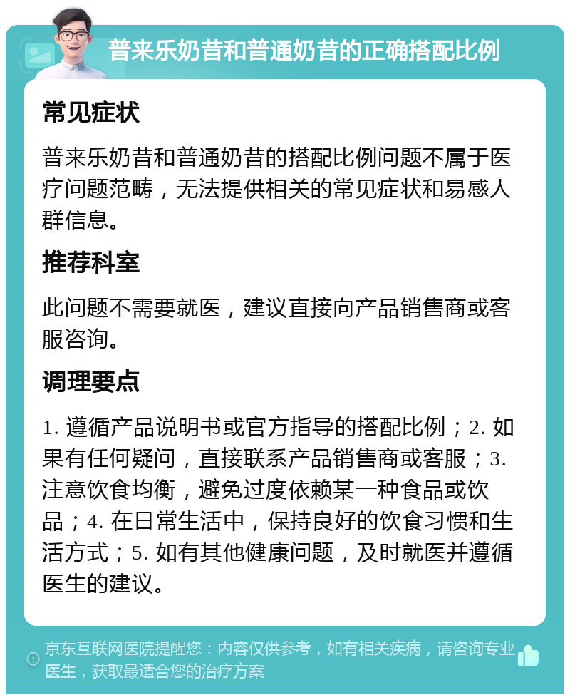 普来乐奶昔和普通奶昔的正确搭配比例 常见症状 普来乐奶昔和普通奶昔的搭配比例问题不属于医疗问题范畴，无法提供相关的常见症状和易感人群信息。 推荐科室 此问题不需要就医，建议直接向产品销售商或客服咨询。 调理要点 1. 遵循产品说明书或官方指导的搭配比例；2. 如果有任何疑问，直接联系产品销售商或客服；3. 注意饮食均衡，避免过度依赖某一种食品或饮品；4. 在日常生活中，保持良好的饮食习惯和生活方式；5. 如有其他健康问题，及时就医并遵循医生的建议。