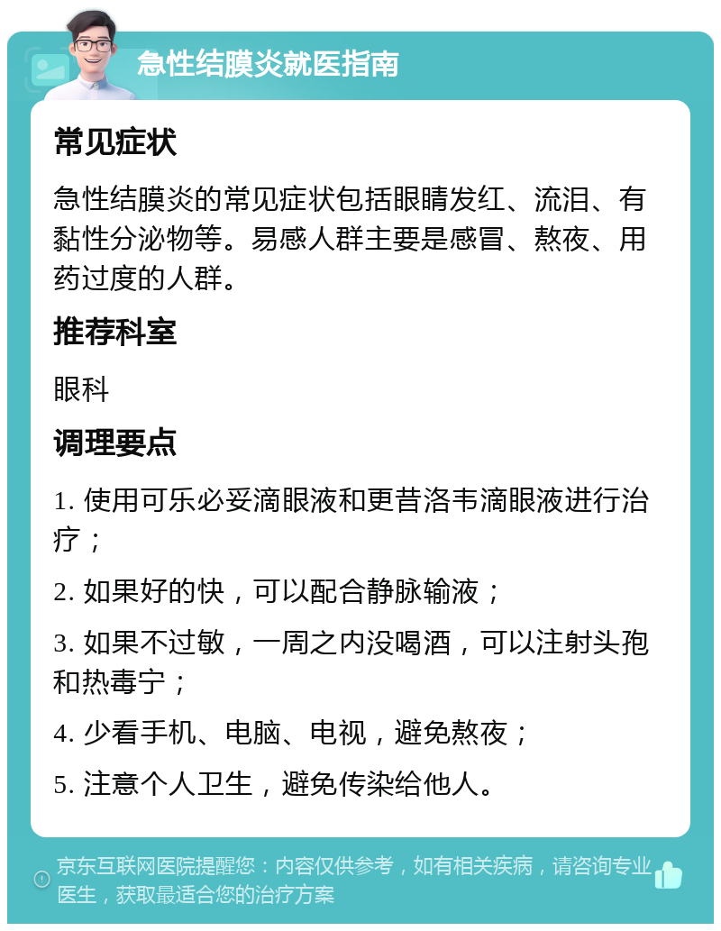 急性结膜炎就医指南 常见症状 急性结膜炎的常见症状包括眼睛发红、流泪、有黏性分泌物等。易感人群主要是感冒、熬夜、用药过度的人群。 推荐科室 眼科 调理要点 1. 使用可乐必妥滴眼液和更昔洛韦滴眼液进行治疗； 2. 如果好的快，可以配合静脉输液； 3. 如果不过敏，一周之内没喝酒，可以注射头孢和热毒宁； 4. 少看手机、电脑、电视，避免熬夜； 5. 注意个人卫生，避免传染给他人。