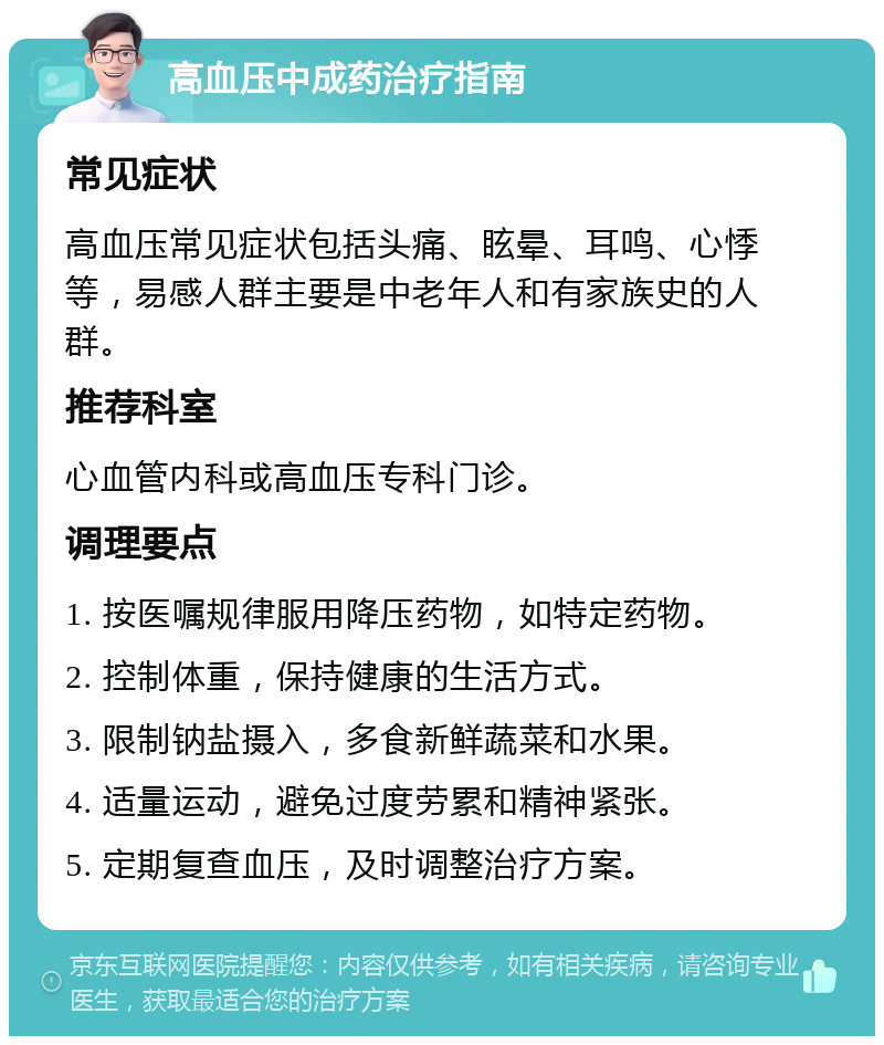 高血压中成药治疗指南 常见症状 高血压常见症状包括头痛、眩晕、耳鸣、心悸等，易感人群主要是中老年人和有家族史的人群。 推荐科室 心血管内科或高血压专科门诊。 调理要点 1. 按医嘱规律服用降压药物，如特定药物。 2. 控制体重，保持健康的生活方式。 3. 限制钠盐摄入，多食新鲜蔬菜和水果。 4. 适量运动，避免过度劳累和精神紧张。 5. 定期复查血压，及时调整治疗方案。