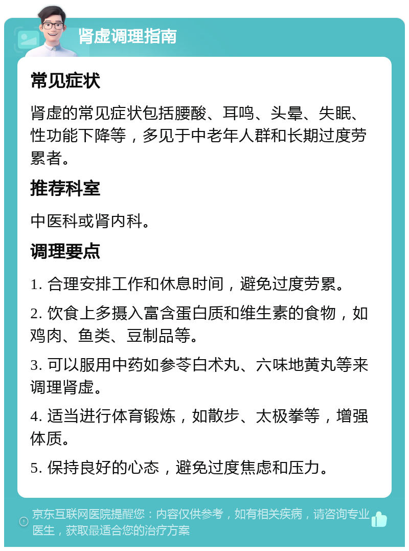 肾虚调理指南 常见症状 肾虚的常见症状包括腰酸、耳鸣、头晕、失眠、性功能下降等，多见于中老年人群和长期过度劳累者。 推荐科室 中医科或肾内科。 调理要点 1. 合理安排工作和休息时间，避免过度劳累。 2. 饮食上多摄入富含蛋白质和维生素的食物，如鸡肉、鱼类、豆制品等。 3. 可以服用中药如参苓白术丸、六味地黄丸等来调理肾虚。 4. 适当进行体育锻炼，如散步、太极拳等，增强体质。 5. 保持良好的心态，避免过度焦虑和压力。