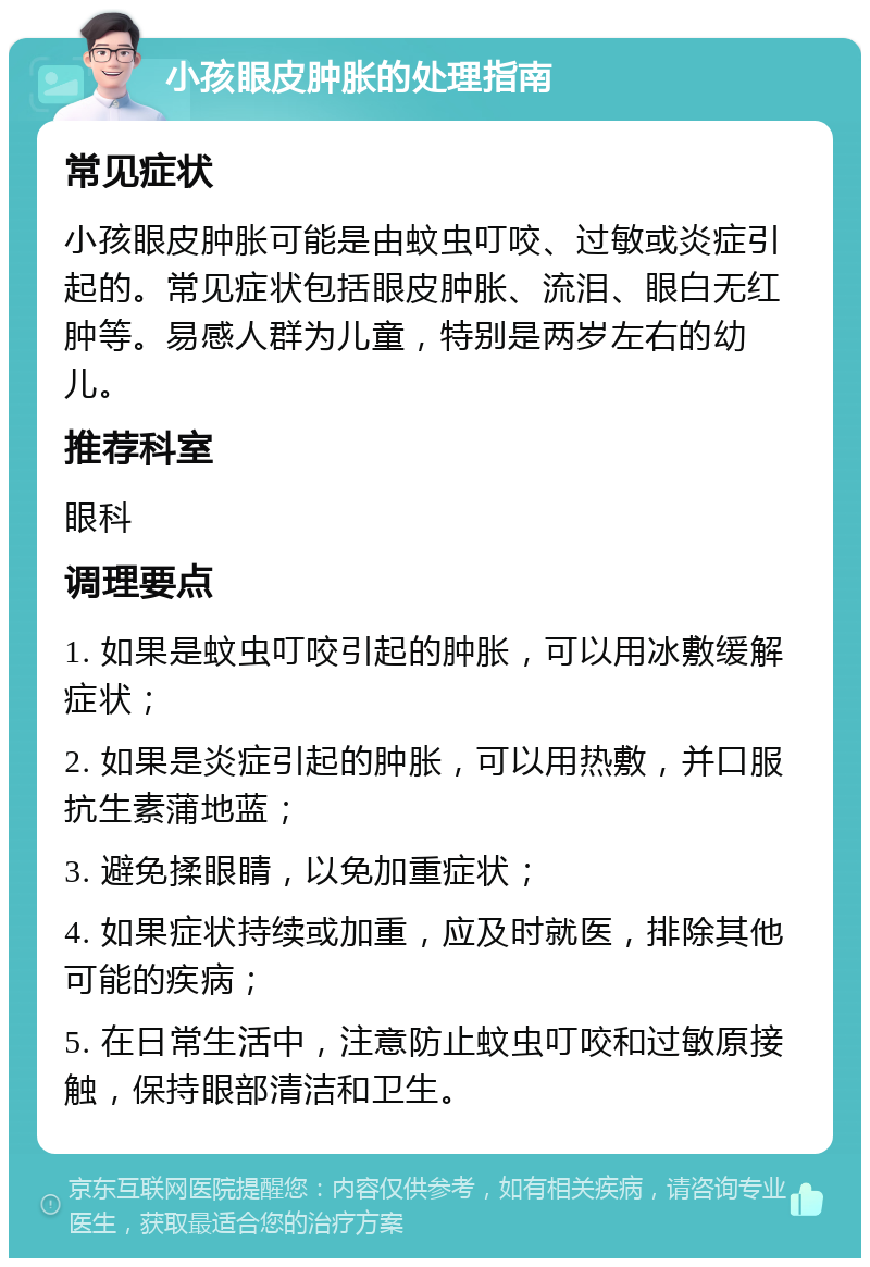 小孩眼皮肿胀的处理指南 常见症状 小孩眼皮肿胀可能是由蚊虫叮咬、过敏或炎症引起的。常见症状包括眼皮肿胀、流泪、眼白无红肿等。易感人群为儿童，特别是两岁左右的幼儿。 推荐科室 眼科 调理要点 1. 如果是蚊虫叮咬引起的肿胀，可以用冰敷缓解症状； 2. 如果是炎症引起的肿胀，可以用热敷，并口服抗生素蒲地蓝； 3. 避免揉眼睛，以免加重症状； 4. 如果症状持续或加重，应及时就医，排除其他可能的疾病； 5. 在日常生活中，注意防止蚊虫叮咬和过敏原接触，保持眼部清洁和卫生。