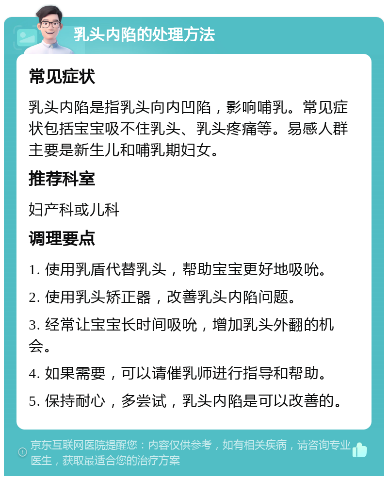 乳头内陷的处理方法 常见症状 乳头内陷是指乳头向内凹陷，影响哺乳。常见症状包括宝宝吸不住乳头、乳头疼痛等。易感人群主要是新生儿和哺乳期妇女。 推荐科室 妇产科或儿科 调理要点 1. 使用乳盾代替乳头，帮助宝宝更好地吸吮。 2. 使用乳头矫正器，改善乳头内陷问题。 3. 经常让宝宝长时间吸吮，增加乳头外翻的机会。 4. 如果需要，可以请催乳师进行指导和帮助。 5. 保持耐心，多尝试，乳头内陷是可以改善的。