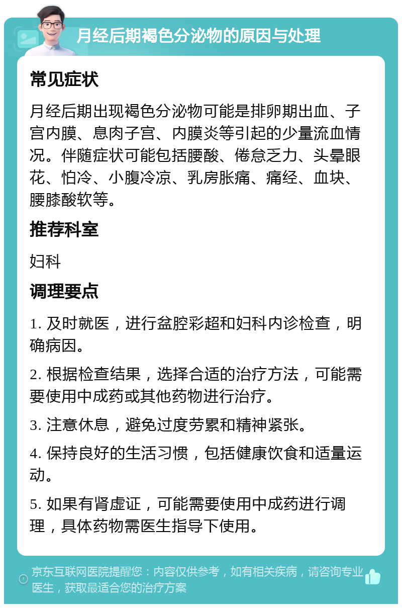 月经后期褐色分泌物的原因与处理 常见症状 月经后期出现褐色分泌物可能是排卵期出血、子宫内膜、息肉子宫、内膜炎等引起的少量流血情况。伴随症状可能包括腰酸、倦怠乏力、头晕眼花、怕冷、小腹冷凉、乳房胀痛、痛经、血块、腰膝酸软等。 推荐科室 妇科 调理要点 1. 及时就医，进行盆腔彩超和妇科内诊检查，明确病因。 2. 根据检查结果，选择合适的治疗方法，可能需要使用中成药或其他药物进行治疗。 3. 注意休息，避免过度劳累和精神紧张。 4. 保持良好的生活习惯，包括健康饮食和适量运动。 5. 如果有肾虚证，可能需要使用中成药进行调理，具体药物需医生指导下使用。