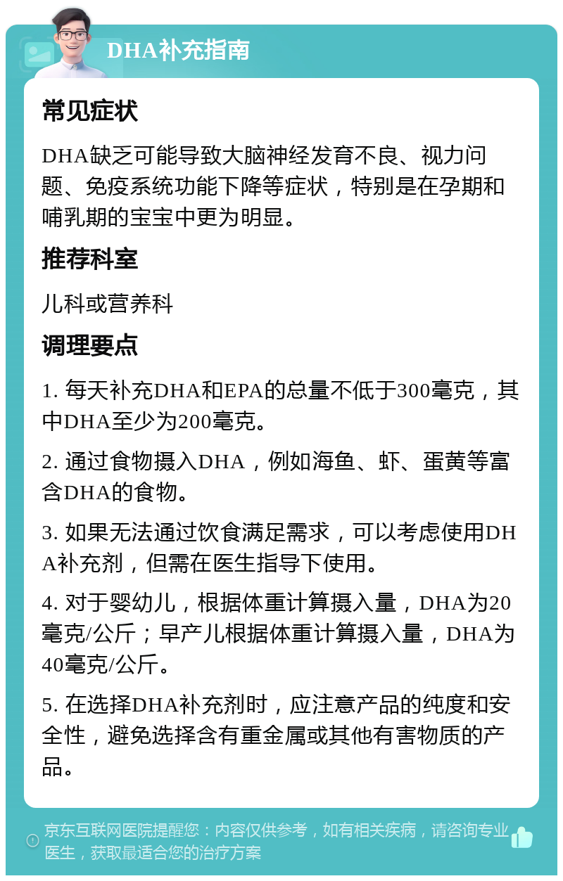 DHA补充指南 常见症状 DHA缺乏可能导致大脑神经发育不良、视力问题、免疫系统功能下降等症状，特别是在孕期和哺乳期的宝宝中更为明显。 推荐科室 儿科或营养科 调理要点 1. 每天补充DHA和EPA的总量不低于300毫克，其中DHA至少为200毫克。 2. 通过食物摄入DHA，例如海鱼、虾、蛋黄等富含DHA的食物。 3. 如果无法通过饮食满足需求，可以考虑使用DHA补充剂，但需在医生指导下使用。 4. 对于婴幼儿，根据体重计算摄入量，DHA为20毫克/公斤；早产儿根据体重计算摄入量，DHA为40毫克/公斤。 5. 在选择DHA补充剂时，应注意产品的纯度和安全性，避免选择含有重金属或其他有害物质的产品。