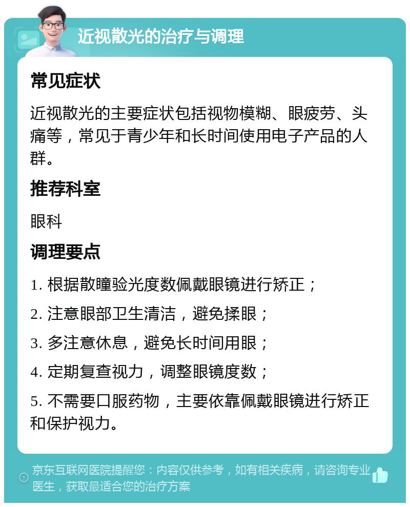 近视散光的治疗与调理 常见症状 近视散光的主要症状包括视物模糊、眼疲劳、头痛等，常见于青少年和长时间使用电子产品的人群。 推荐科室 眼科 调理要点 1. 根据散瞳验光度数佩戴眼镜进行矫正； 2. 注意眼部卫生清洁，避免揉眼； 3. 多注意休息，避免长时间用眼； 4. 定期复查视力，调整眼镜度数； 5. 不需要口服药物，主要依靠佩戴眼镜进行矫正和保护视力。